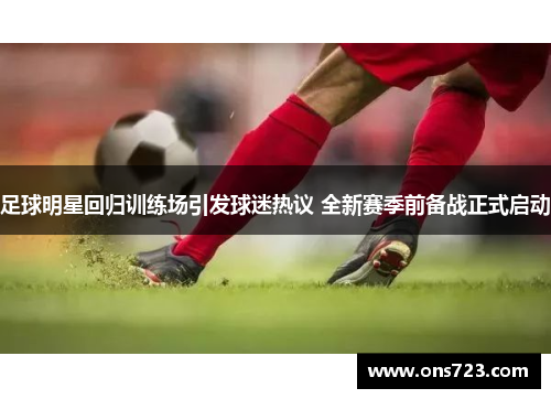 足球明星回归训练场引发球迷热议 全新赛季前备战正式启动