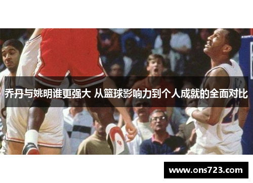 乔丹与姚明谁更强大 从篮球影响力到个人成就的全面对比